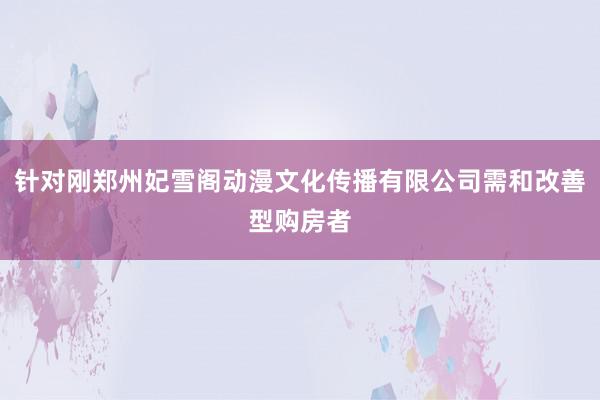 针对刚郑州妃雪阁动漫文化传播有限公司需和改善型购房者