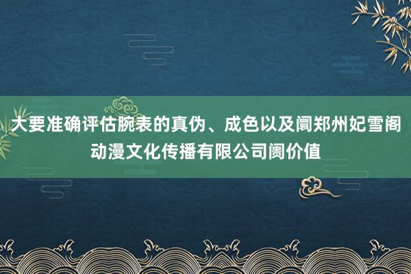 大要准确评估腕表的真伪、成色以及阛郑州妃雪阁动漫文化传播有限公司阓价值